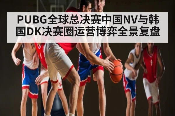 PUBG全球总决赛中国NV与韩国DK决赛圈运营博弈全景复盘