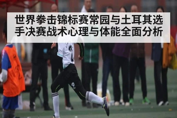 世界拳击锦标赛常园与土耳其选手决赛战术心理与体能全面分析