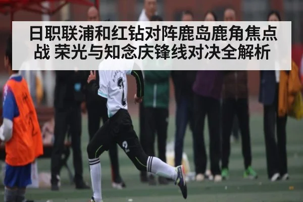 日职联浦和红钻对阵鹿岛鹿角焦点战 荣光与知念庆锋线对决全解析